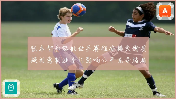 张本智和怒批世乒赛程安排失衡质疑刻意制造冷门影响公平竞争格局