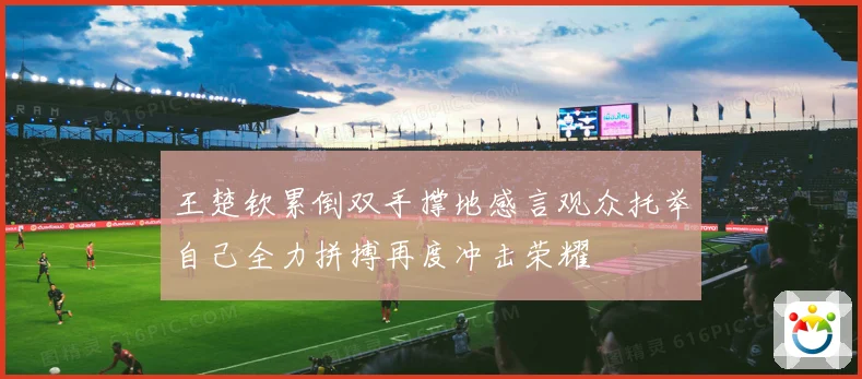 王楚钦累倒双手撑地感言观众托举自己全力拼搏再度冲击荣耀