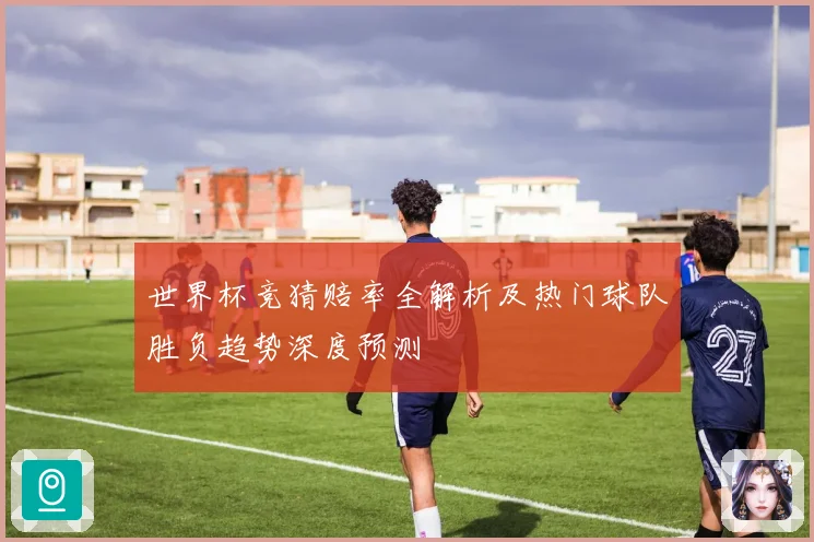 世界杯竞猜赔率全解析及热门球队胜负趋势深度预测