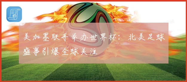 美加墨联手举办世界杯：北美足球盛事引爆全球关注
