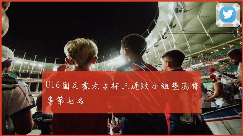 U16国足蒙太古杯三连败小组垫底将争第七名