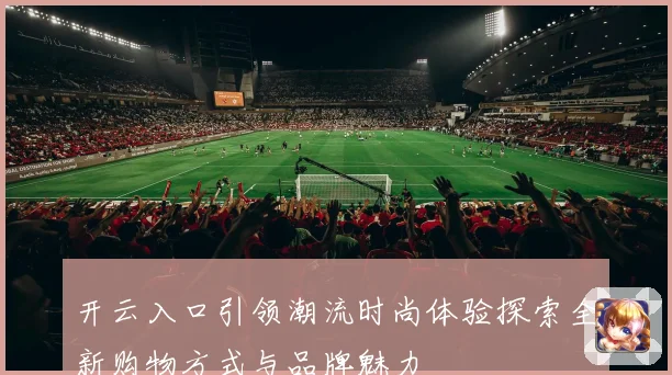开云入口引领潮流时尚体验探索全新购物方式与品牌魅力