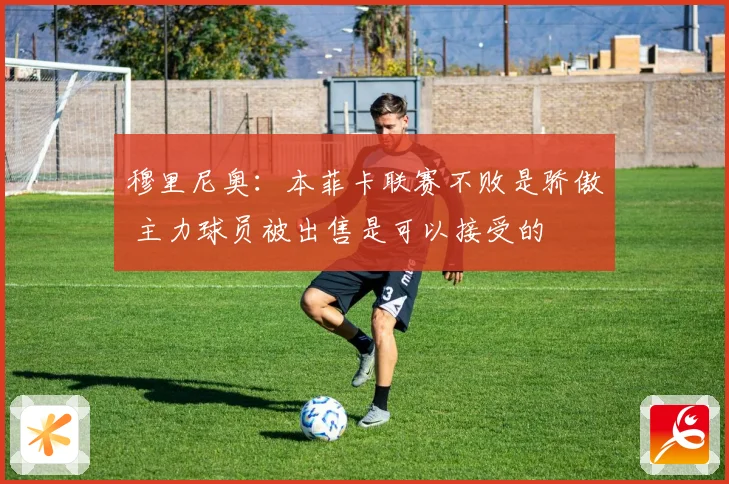 穆里尼奥：本菲卡联赛不败是骄傲 主力球员被出售是可以接受的