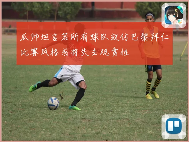 瓜帅坦言若所有球队效仿巴黎拜仁比赛风格或将失去观赏性
