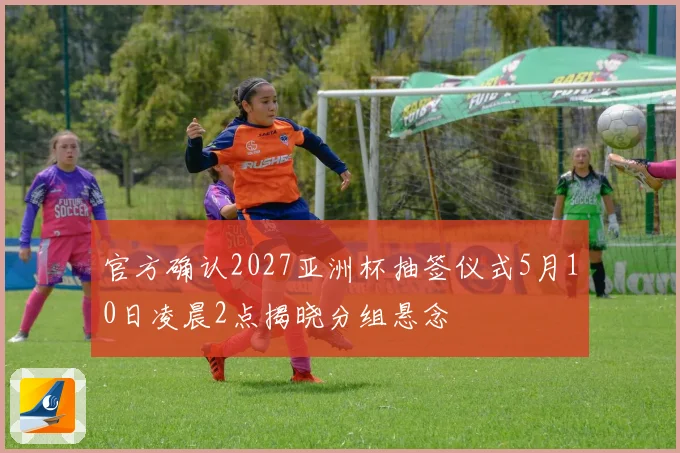 官方确认2027亚洲杯抽签仪式5月10日凌晨2点揭晓分组悬念
