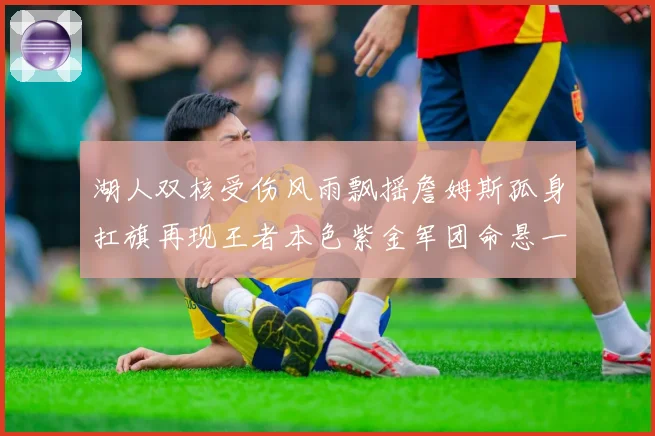 湖人双核受伤风雨飘摇詹姆斯孤身扛旗再现王者本色紫金军团命悬一线